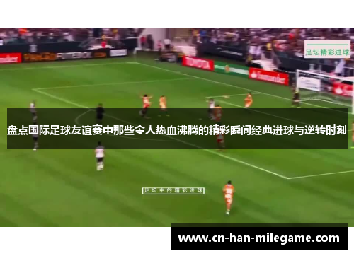 盘点国际足球友谊赛中那些令人热血沸腾的精彩瞬间经典进球与逆转时刻