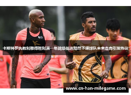 卡斯特罗执教利雅得胜利满一年战绩低迷黯然下课球队未来走向引发热议