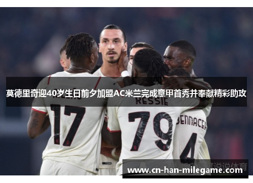 莫德里奇迎40岁生日前夕加盟AC米兰完成意甲首秀并奉献精彩助攻 莫德里奇迎40岁生日前夕加盟AC米兰完成意甲首秀并奉献精彩助攻
