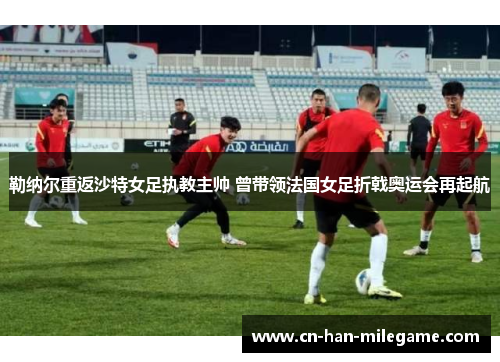 勒纳尔重返沙特女足执教主帅 曾带领法国女足折戟奥运会再起航