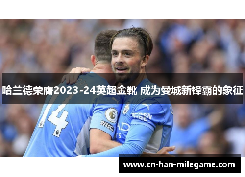 哈兰德荣膺2023-24英超金靴 成为曼城新锋霸的象征