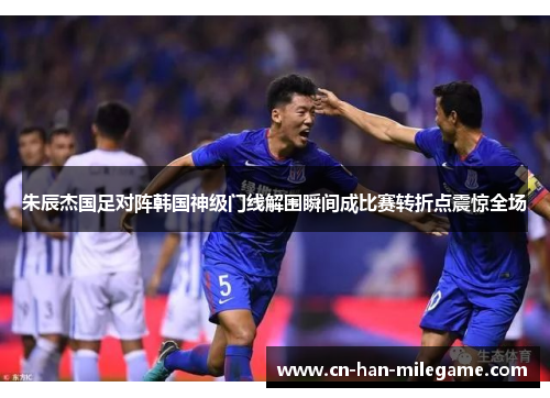 朱辰杰国足对阵韩国神级门线解围瞬间成比赛转折点震惊全场