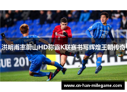 洪明甫率蔚山HD称霸K联赛书写辉煌王朝传奇 洪明甫率蔚山HD称霸K联赛书写辉煌王朝传奇
